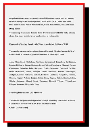 the policyholders who are registered users of billjunction.com or have net banking
facility with any of the following banks - HDFC Bank, ICICI Bank, Axis Bank,
State Bank of India, Punjab National Bank, Union Bank of India, Bank of Baroda
Drop Boxes
You can drop cheques and demand drafts drawn in favour of HDFC SLIC into any
of our drop boxes installed at various locations in various cities
Electronic Clearing Service (ECS) or Auto Debit facility of RBI
You can also pay renewal premiums through Electronic Clearing Service (ECS) of
Reserve Bank of India (RBI) presently available in following 61 cities
Agra, Ahmedabad, Allahabad, Amritsar, Aurangabad, Bangalore, Bardhaman,
Baroda, Bhilwara, Bhopal, Bhubaneshwar, Calicut, Chandigarh, Chennai, Cochin,
Coimbatore, Dehradun, Delhi, Durgapur, Erode, Gorakhpur, Guwahati, Gwalior,
Hubli, Hyderabad, Indore, Jabalpur, Jaipur, Jalandhar, Jammu, Jamshedpur,
Jodhpur, Kanpur, Kolhapur, Kolkata, Lucknow, Ludhiana, Mangalore, Mumbai,
Mysore, Nagpur, Nellore, Panjim, Patna, Pune, Raipur, Rajkot, Ranchi, Salem,
Shimla, Sholapur, Siliguri, Surat, Thirupur, Tirupati, Trichur, Trivandrum,
Udaipur, Varanasi, Vijaywada, Vizag
Standing Instructions (SI) Mandate
You can also pay your renewal premium through a Standing Instructions Mandate
if you have an account with HDFC Bank anywhere in India
Credit Card Facility
 