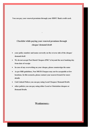 You can pay your renewal premium through your HDFC Bank credit card.
Checklist while paying your renewal premium through
cheque/ demand draft
• your policy number and name correctly on the reverse side of the cheque/
demand draft
• We do not accept Post Dated Cheques (PDC’s) beyond the next banking day
from date of receipt
• In case of any overwriting on your cheque, please countersign the same
• As per RBI guidelines, Non MICR Cheques may not be acceptable at few
locations. In this scenario, please contact your nearest branch for more
details
• Unit Linked Polices you can pay using Local Cheques/ Demand Drafts
• other policies you can pay using either Local or Outstation cheques or
Demand Drafts
Weaknesses:-
 