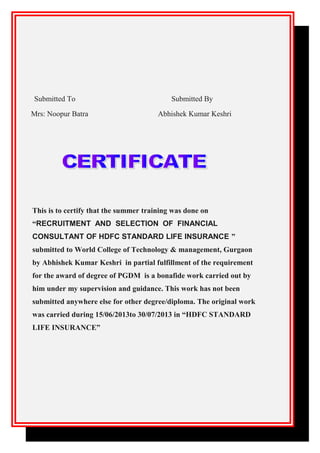 Submitted To Submitted By
Mrs: Noopur Batra Abhishek Kumar Keshri
This is to certify that the summer training was done on
“RECRUITMENT AND SELECTION OF FINANCIAL
CONSULTANT OF HDFC STANDARD LIFE INSURANCE ”
submitted to World College of Technology & management, Gurgaon
by Abhishek Kumar Keshri in partial fulfillment of the requirement
for the award of degree of PGDM is a bonafide work carried out by
him under my supervision and guidance. This work has not been
submitted anywhere else for other degree/diploma. The original work
was carried during 15/06/2013to 30/07/2013 in “HDFC STANDARD
LIFE INSURANCE”
 