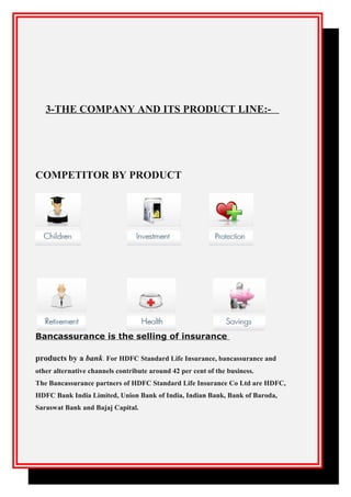 3-THE COMPANY AND ITS PRODUCT LINE:-
COMPETITOR BY PRODUCT
Bancassurance is the selling of insurance
products by a bank. For HDFC Standard Life Insurance, bancassurance and
other alternative channels contribute around 42 per cent of the business.
The Bancassurance partners of HDFC Standard Life Insurance Co Ltd are HDFC,
HDFC Bank India Limited, Union Bank of India, Indian Bank, Bank of Baroda,
Saraswat Bank and Bajaj Capital.
 
