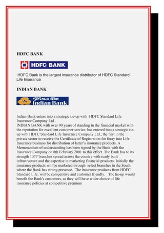 HDFC BANK
HDFC Bank is the largest insurance distributor of HDFC Standard
Life Insurance.
INDIAN BANK
Indian Bank enters into a strategic tie-up with HDFC Standard Life
Insurance Company Ltd .
INDIAN BANK with over 90 years of standing in the financial market with
the reputation for excellent customer service, has entered into a strategic tie-
up with HDFC Standard Life Insurance Company Ltd., the first in the
private sector to receive the Certificate of Registration for foray into Life
Insurance business for distribution of latter’s insurance products. A
Memorandum of understanding has been signed by the Bank with the
Insurance Company on 8th February 2001 to this effect. The Bank has to its
strength 1377 branches spread across the country with ready built
infrastructure and the expertise in marketing financial products. Initially the
insurance products will be marketed through select branches in the South
where the Bank has strong presence. The insurance products from HDFC
Standard Life, will be competitive and customer friendly. The tie-up would
benefit the Bank's customers, as they will have wider choice of life
insurance policies at competitive premium
 