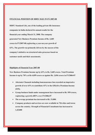 FINANCIAL POSITION OF HDFC SLIC IN FY 2007-08
HDFC Standard Life, one of the leading private life insurance
companies in India declared its annual results for the
financial year ending March 31, 2008. The company
generated New Business Premium Income of Rs. 2,685
crores in FY2007-08 registering a year-on-year growth of
63%. The growth was primarily driven by the success of the
company's initiative on structured sales processes based on
customer needs and their assessments.
Highlights of Financial Year 2007-08
New Business Premium Income up by 63% to Rs. 2,685 crores. Total Premium
Income is up by 70% at Rs 4,859 crores as against Rs. 2,856 crores in FY2006-07
• Alternate Channels including bancassurance has recorded an impressive
growth of over 63% to contribute 41% to the Effective Premium Income
(EPI).
• Group business funds under management have increased to Rs. 959 crores,
registering a growth of83% over FY2006-07
• The average premium has increased to Rs. 33,000.
• Company products and services are now available in 726 cities and towns
across the country. Strength of Financial Consultants has increased to
1,45,000
 