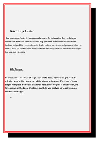 Knowledge Center
Our Knowledge Centre is your personal resource for information that can help you
understand the basics of insurance and help you make an informed decision about
buying a policy. This section includes details on insurance terms and concepts, helps you
analyse plans for your various needs and lends meaning to some of the insurance jargon
that you may encounter
Life Stages
Your insurance need will change as your life does, from starting to work to
enjoying your golden years and all the stages in between. Each one of these
stages may pose a different insurance need/cover for you. In this section, we
have drawn up the basic life stages and help you analyse various insurance
needs accordingly.
 