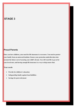 STAGE 3
Proud Parents
Once you have children, your need for life insurance is even more. You need to protect
your family from an untoward incident. Ensure your protection umbrella takes into
account the future cost of securing your child’s dream. You will want life to go on for
your loved ones, and having enough life insurance is a way to help ensure that.
Your needs
• Provide for children’s education
• Safeguarding family against loan liabilities
• Savings for post-retirement
 
