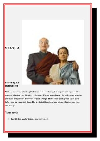 STAGE 4
Planning for
Retirement
While you are busy climbing the ladder of success today, it is important for you to take
time and plan for your life after retirement. Having an early start for retirement planning
can make a significant difference to your savings. Think about your golden years even
before you have reached them. The key is to think ahead and plan well using your time
and money.
Your needs
• Provide for regular income post retirement
 