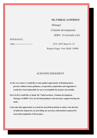 Mr.VISHAL SAWHNEY
Manager
(Channle development)
HDFC STANDARD LIFE
INSURANCE
Date: ---------------------- H.N.-2955 Street N.-12
Ranjeet Nagar New Delhi 110008
ACKNOWLEDGEMENT
At the very outset, I would like to take golden opportunity of thanking those
persons without whose guidance, co-operation, inspiration and suggestion it
would have been impossible for me to accomplish the project successfully.
First of all I would like to thank Mr. Vishal sawhney. Channle development
Manager of HDFC SLI, for his kind guidance and necessary support during the
study.
I also take this opportunity to extend my heartfelt gratitude to others who directly
of indirectly helped me, by providing me necessary information required for
successful completion of the project.
 