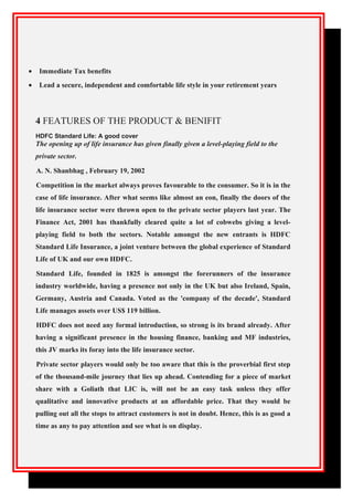 • Immediate Tax benefits
• Lead a secure, independent and comfortable life style in your retirement years
4 FEATURES OF THE PRODUCT & BENIFIT
HDFC Standard Life: A good cover
The opening up of life insurance has given finally given a level-playing field to the
private sector.
A. N. Shanbhag , February 19, 2002
Competition in the market always proves favourable to the consumer. So it is in the
case of life insurance. After what seems like almost an eon, finally the doors of the
life insurance sector were thrown open to the private sector players last year. The
Finance Act, 2001 has thankfully cleared quite a lot of cobwebs giving a level-
playing field to both the sectors. Notable amongst the new entrants is HDFC
Standard Life Insurance, a joint venture between the global experience of Standard
Life of UK and our own HDFC.
Standard Life, founded in 1825 is amongst the forerunners of the insurance
industry worldwide, having a presence not only in the UK but also Ireland, Spain,
Germany, Austria and Canada. Voted as the 'company of the decade', Standard
Life manages assets over US$ 119 billion.
HDFC does not need any formal introduction, so strong is its brand already. After
having a significant presence in the housing finance, banking and MF industries,
this JV marks its foray into the life insurance sector.
Private sector players would only be too aware that this is the proverbial first step
of the thousand-mile journey that lies up ahead. Contending for a piece of market
share with a Goliath that LIC is, will not be an easy task unless they offer
qualitative and innovative products at an affordable price. That they would be
pulling out all the stops to attract customers is not in doubt. Hence, this is as good a
time as any to pay attention and see what is on display.
 