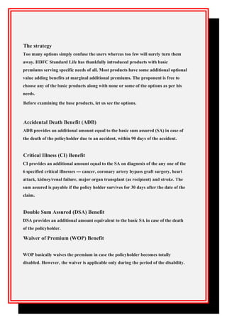 The strategy
Too many options simply confuse the users whereas too few will surely turn them
away. HDFC Standard Life has thankfully introduced products with basic
premiums serving specific needs of all. Most products have some additional optional
value adding benefits at marginal additional premiums. The proponent is free to
choose any of the basic products along with none or some of the options as per his
needs.
Before examining the base products, let us see the options.
Accidental Death Benefit (ADB)
ADB provides an additional amount equal to the basic sum assured (SA) in case of
the death of the policyholder due to an accident, within 90 days of the accident.
Critical Illness (CI) Benefit
CI provides an additional amount equal to the SA on diagnosis of the any one of the
6 specified critical illnesses --- cancer, coronary artery bypass graft surgery, heart
attack, kidney/renal failure, major organ transplant (as recipient) and stroke. The
sum assured is payable if the policy holder survives for 30 days after the date of the
claim.
Double Sum Assured (DSA) Benefit
DSA provides an additional amount equivalent to the basic SA in case of the death
of the policyholder.
Waiver of Premium (WOP) Benefit
WOP basically waives the premium in case the policyholder becomes totally
disabled. However, the waiver is applicable only during the period of the disability.
 