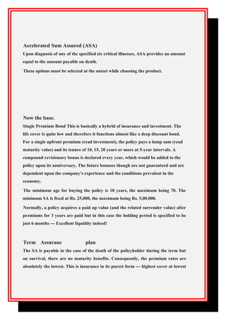 Accelerated Sum Assured (ASA)
Upon diagnosis of any of the specified six critical illnesses, ASA provides an amount
equal to the amount payable on death.
These options must be selected at the outset while choosing the product.
Now the base.
Single Premium Bond This is basically a hybrid of insurance and investment. The
life cover is quite low and therefore it functions almost like a deep discount bond.
For a single upfront premium (read investment), the policy pays a lump sum (read
maturity value) and its tenure of 10, 15, 20 years or more at 5-year intervals. A
compound revisionary bonus is declared every year, which would be added to the
policy upon its anniversary. The future bonuses though are not guaranteed and are
dependent upon the company's experience and the conditions prevalent in the
economy.
The minimum age for buying the policy is 18 years, the maximum being 70. The
minimum SA is fixed at Rs. 25,000, the maximum being Rs. 5,00,000.
Normally, a policy acquires a paid up value (and the related surrender value) after
premiums for 3 years are paid but in this case the holding period is specified to be
just 6 months --- Excellent liquidity indeed!
Term Assuranc plan
The SA is payable in the case of the death of the policyholder during the term but
on survival, there are no maturity benefits. Consequently, the premium rates are
absolutely the lowest. This is insurance in its purest form --- highest cover at lowest
 