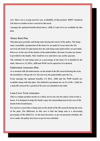 cost. There was a crying need for easy availability of this product. HDFC Standard
Life deserves kudos to have catered to this need.
Amongst the optional benefits listed above, ADB, CI and ASA are available for this
plan.
Money Back Plan
This plan pays periodic cash lump sums during the tenure of the policy. The lump
sums, essentially a proportion of the basic SA are paid at 5-year intervals. On
survival, the basic SA plus bonus less the cash lump sums paid earlier are provided.
However, in the case of the demise of the policyholder, the basic SA plus any bonus
is provided to the family. This would be over and above any earlier payouts.
The schedule of cash lump sums as a percentage of the basic SA is detailed in the
table. Moreover, CI, DSA, ADB and WOP can be opted for if so desired.
Endowment Assurance Plan
As is normal with all endowments, on the death of the life assured during the term,
the beneficiary will get the SA. On survival, the policyholder gets the SA.
From amongst the optional benefits, CI, DSA, ADB and the WOP benefit are
available along with this plan. The indicative premiums for an SA of Rs. 1 lakh for
a male life assured for a period of 20 years are detailed in the table.
Loan Cover Term Assurance
This is a unique product meant as a safety net in case one has taken a loan to buy a
house. It is designed to help the family repay the outstanding loan in the case of the
death of the breadwinner.
For starters, it provides a lump sum on the death of the life assured during the term
of the plan. The difference in this case is that the lump sum is a decreasing
percentage of the initial SA. As the loan decreases, as per its payment schedule, the
cover under the policy decreases as per its own schedule.
 