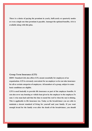 There is a choice of paying the premium in yearly, half-yearly or quarterly modes
or even a single one time premium is payable. Amongst the optional benefits, ASA is
available along with this plan.
Group Term Insurance (GTI)
HDFC Standard Life also offers GTI, meant essentially for employees of an
organisation. GTI is extremely convenient for an employer as he can take insurance
for all or certain categories of employees. All members of a group, subject to some
basic conditions are eligible.
GTI is used basically to provide life insurance as part of the employee benefits. It
can also cover any housing or vehicle loan given by the employer to the employee.To
sum A wise man had said that the time to mend the roof is when the sun is shining.
This is applicable to life insurance too. Today as the breadwinner you are able to
maintain a decent standard of living for yourself and your family. If you want
enough bread for the family even after the death of the breadwinner, you should
 