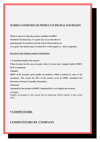 MARKET CONDITION OF PRODUCT IN DELHI & NCR REGION
When it comes to study the market condition of HDFC
Standard Life Insurance, it is quite easy to see that there is
good demand for products, but the sale of Ulip products are
very good. The market share is about 65% with compare to their competitor.
REASON FOR THEIR GOOD CONDITION:
1. Consultants hold on the market
When it comes for the case of market, there is a clear and complete hold of HDFC
SLIC Consultants.
2.Quality
HDFC SLIC provides good quality of products, which is praised by most of the
consumers. The reason for 65% of the market cover by HDFC Standard Life
Insurance is because of quality of products.
3.Demand
Demand for the product of HDFC Standard life is very high in the societies.
4.Supply
Supply of product is also good, but in capturing whole market it take some
time.
5 COMPETITORS
COMPETITORS BY COMPANY
 