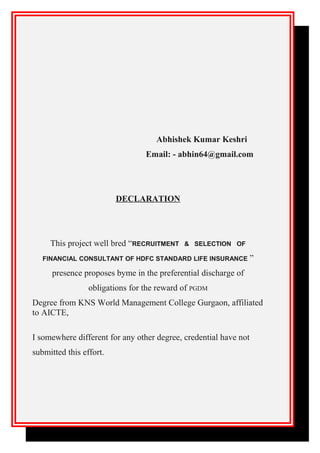 Abhishek Kumar Keshri
Email: - abhin64@gmail.com
DECLARATION
This project well bred “RECRUITMENT & SELECTION OF
FINANCIAL CONSULTANT OF HDFC STANDARD LIFE INSURANCE ”
presence proposes byme in the preferential discharge of
obligations for the reward of PGDM
Degree from KNS World Management College Gurgaon, affiliated
to AICTE,
I somewhere different for any other degree, credential have not
submitted this effort.
 