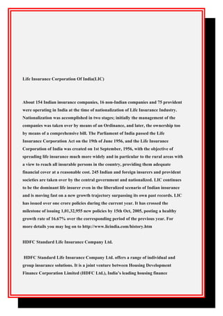 Life Insurance Corporation Of India(LIC)
About 154 Indian insurance companies, 16 non-Indian companies and 75 provident
were operating in India at the time of nationalization of Life Insurance Industry.
Nationalization was accomplished in two stages; initially the management of the
companies was taken over by means of an Ordinance, and later, the ownership too
by means of a comprehensive bill. The Parliament of India passed the Life
Insurance Corporation Act on the 19th of June 1956, and the Life Insurance
Corporation of India was created on 1st September, 1956, with the objective of
spreading life insurance much more widely and in particular to the rural areas with
a view to reach all insurable persons in the country, providing them adequate
financial cover at a reasonable cost. 245 Indian and foreign insurers and provident
societies are taken over by the central government and nationalized. LIC continues
to be the dominant life insurer even in the liberalized scenario of Indian insurance
and is moving fast on a new growth trajectory surpassing its own past records. LIC
has issued over one crore policies during the current year. It has crossed the
milestone of issuing 1,01,32,955 new policies by 15th Oct, 2005, posting a healthy
growth rate of 16.67% over the corresponding period of the previous year. For
more details you may log on to http://www.licindia.com/history.htm
HDFC Standard Life Insurance Company Ltd.
HDFC Standard Life Insurance Company Ltd. offers a range of individual and
group insurance solutions. It is a joint venture between Housing Development
Finance Corporation Limited (HDFC Ltd.), India’s leading housing finance
 