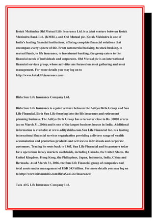 Kotak Mahindra Old Mutual Life Insurance Ltd. is a joint venture between Kotak
Mahindra Bank Ltd. (KMBL), and Old Mutual plc. Kotak Mahindra is one of
India's leading financial institutions, offering complete financial solutions that
encompass every sphere of life. From commercial banking, to stock broking, to
mutual funds, to life insurance, to investment banking, the group caters to the
financial needs of individuals and corporates. Old Mutual plc is an international
financial services group, whose activities are focused on asset gathering and asset
management. For more details you may log on to
http://www.kotaklifeinsurance.com
Birla Sun Life Insurance Company Ltd.
Birla Sun Life Insurance is a joint venture between the Aditya Birla Group and Sun
Life Financial, Birla Sun Life foraying into the life insurance and retirement
planning business. The Aditya Birla Group has a turnover close to Rs. 38000 crores
(as on March 31, 2006) and is one of the largest business houses in India. Additional
information is available at www.adityabirla.com.Sun Life Financial Inc. is a leading
international financial services organization providing a diverse range of wealth
accumulation and protection products and services to individuals and corporate
customers. Tracing its roots back to 1865, Sun Life Financial and its partners today
have operations in key markets worldwide, including Canada, the United States, the
United Kingdom, Hong Kong, the Philippines, Japan, Indonesia, India, China and
Bermuda. As of March 31, 2006, the Sun Life Financial group of companies had
total assets under management of USD 343 billion. For more details you may log on
to http://www.birlasunlife.com/BirlaSunLife/Insurance/
Tata AIG Life Insurance Company Ltd.
 