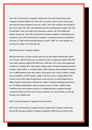 Tata AIG Life Insurance Company Limited and Tata AIG General Insurance
Company Limited (collectively 'Tata AIG') are joint ventures of the Tata Group
and American International Group, Inc. (AIG). Tata AIG combines the strength of
the Tata Group with AIG's international expertise and financial strength. The Tata
Group holds 74 per cent stake in the insurance venture with AIG holding the
balance 26 percent. Tata AIG Life provides insurance solutions to individuals and
corporates. Tata AIG Life Insurance Company was licensed to operate in India on
February 12, 2001 and started operations on April 1, 2001. For more details you
may log on to http://www.tata-aig.com.
SBI Life Insurance Company Limited .
SBI Life Insurance is a joint venture between the State Bank of India and Cardif
SA of France. SBI Life Insurance is registered with an authorized capital of Rs 500
crore and a paid up capital of Rs 500 crores. SBI owns 74% of the total capital and
Cardif the remaining 26%. State Bank of India enjoys the largest banking franchise
in India. Along with its 7 Associate Banks, SBI Group has the unrivalled strength of
over 14,500 branches across the country, the largest in the world. Cardif is a wholly
owned subsidiary of BNP Paribas, which is The Euro Zone’s leading Bank. BNP
Paribas is one of the oldest foreign banks with a presence in India dating back to
1860. Cardif is ranked 2nd worldwide in creditor’s insurance offering protection to
over 35 million policyholders and net income in excess of Euro 1 billion mark.
Cardif has also been a pioneer in the art of selling insurance products through
commercial banks in France and 34 more countries. For more details you may log
on http://www.sbilife.co.in
ING Vysya Life Insurance Company Private Limited
ING Vysya Life Insurance Company Private Limited (the Company) entered the
private life insurance industry in India in September 2001.It has an advisor sales
 