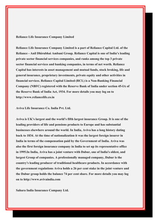 Reliance Life Insurance Company Limited
Reliance Life Insurance Company Limited is a part of Reliance Capital Ltd. of the
Reliance - Anil Dhirubhai Ambani Group. Reliance Capital is one of India’s leading
private sector financial services companies, and ranks among the top 3 private
sector financial services and banking companies, in terms of net worth. Reliance
Capital has interests in asset management and mutual funds, stock broking, life and
general insurance, proprietary investments, private equity and other activities in
financial services. Reliance Capital Limited (RCL) is a Non-Banking Financial
Company (NBFC) registered with the Reserve Bank of India under section 45-IA of
the Reserve Bank of India Act, 1934. For more details you may log on to
http://www.reliancelife.co.in
Aviva Life Insurance Co. India Pvt. Ltd.
Aviva is UK’s largest and the world’s fifth largest insurance Group. It is one of the
leading providers of life and pensions products to Europe and has substantial
businesses elsewhere around the world. In India, Aviva has a long history dating
back to 1834. At the time of nationalization it was the largest foreign insurer in
India in terms of the compensation paid by the Government of India. Aviva was
also the first foreign insurance company in India to set up its representative office
in 1995.In India, Aviva has a joint venture with Dabur, one of India's oldest, and
largest Group of companies. A professionally managed company, Dabur is the
country's leading producer of traditional healthcare products. In accordance with
the government regulations Aviva holds a 26 per cent stake in the joint venture and
the Dabur group holds the balance 74 per cent share. For more details you may log
on to http://www.avivaindia.com
Sahara India Insurance Company Ltd.
 