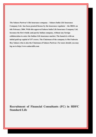 The Sahara Pariwar’s life insurance company – Sahara India Life Insurance
Company Ltd.- has been granted license by the insurance regulator – the IRDA on
6th February 2004. With this approval Sahara India Life Insurance Company Ltd.
becomes the first wholly and purely Indian company, without any foreign
collaboration to enter the Indian Life insurance market. The launch is with an
initial paid up capital of 157 crores. The Chairman of the company is Shri Subrata
Roy Sahara who is also the Chairman of Sahara Pariwar. For more details you may
log on to http://www.saharalife.com
Recruitment of Financial Consultants (FC) in HDFC
Standard Life
 