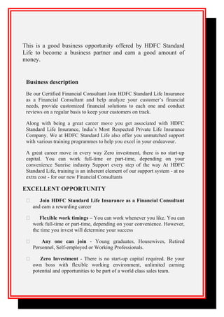 This is a good business opportunity offered by HDFC Standard
Life to become a business partner and earn a good amount of
money.
Business description
Be our Certified Financial Consultant Join HDFC Standard Life Insurance
as a Financial Consultant and help analyze your customer’s financial
needs, provide customized financial solutions to each one and conduct
reviews on a regular basis to keep your customers on track.
Along with being a great career move you get associated with HDFC
Standard Life Insurance, India’s Most Respected Private Life Insurance
Company. We at HDFC Standard Life also offer you unmatched support
with various training programmes to help you excel in your endeavour.
A great career move in every way Zero investment, there is no start-up
capital. You can work full-time or part-time, depending on your
convenience Sunrise industry Support every step of the way At HDFC
Standard Life, training is an inherent element of our support system - at no
extra cost - for our new Financial Consultants
EXCELLENT OPPORTUNITY
 Join HDFC Standard Life Insurance as a Financial Consultant
and earn a rewarding career
 Flexible work timings – You can work whenever you like. You can
work full-time or part-time, depending on your convenience. However,
the time you invest will determine your success
 Any one can join - Young graduates, Housewives, Retired
Personnel, Self-employed or Working Professionals.
 Zero Investment - There is no start-up capital required. Be your
own boss with flexible working environment, unlimited earning
potential and opportunities to be part of a world class sales team.
 