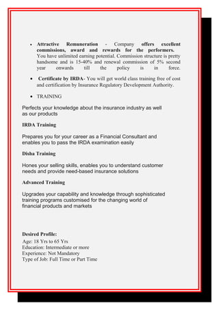 • Attractive Remuneration - Company offers excellent
commissions, award and rewards for the performers.
You have unlimited earning potential. Commission structure is pretty
handsome and is 15-40% and renewal commission of 5% second
year onwards till the policy is in force.
• Certificate by IRDA- You will get world class training free of cost
and certification by Insurance Regulatory Development Authority.
• TRAINING
Perfects your knowledge about the insurance industry as well
as our products
IRDA Training
Prepares you for your career as a Financial Consultant and
enables you to pass the IRDA examination easily
Disha Training
Hones your selling skills, enables you to understand customer
needs and provide need-based insurance solutions
Advanced Training
Upgrades your capability and knowledge through sophisticated
training programs customised for the changing world of
financial products and markets
Desired Profile:
Age: 18 Yrs to 65 Yrs
Education: Intermediate or more
Experience: Not Mandatory
Type of Job: Full Time or Part Time
 