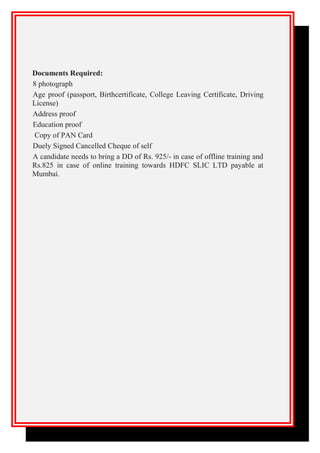 Documents Required:
8 photograph
Age proof (passport, Birthcertificate, College Leaving Certificate, Driving
License)
Address proof
Education proof
Copy of PAN Card
Duely Signed Cancelled Cheque of self
A candidate needs to bring a DD of Rs. 925/- in case of offline training and
Rs.825 in case of online training towards HDFC SLIC LTD payable at
Mumbai.
 