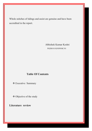 Whole snitches of tidings and assist are genuine and have been
accredited in the report.
Abhishek Kumar Keshri
PGDM 01/KNSWMC/01
Table Of Contents
 Executive Summary
 Objective of the study
Literature review
 