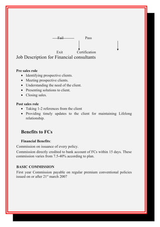 Fail Pass
Exit Certification
Job Description for Financial consultants
Pre sales role
• Identifying prospective clients.
• Meeting prospective clients.
• Understanding the need of the client.
• Presenting solutions to client.
• Closing sales.
Post sales role
• Taking 1-2 references from the client
• Providing timely updates to the client for maintaining Lifelong
relationship.
Benefits to FCs
Financial Benefits:
Commission on issuance of every policy.
Commission directly credited to bank account of FCs within 15 days. These
commission varies from 7.5-40% according to plan.
BASIC COMMISSION
First year Commission payable on regular premium conventional policies
issued on or after 21st
march 2007
 