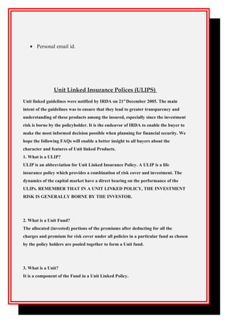 • Personal email id.
Unit Linked Insurance Polices (ULIPS)
Unit linked guidelines were notified by IRDA on 21st
December 2005. The main
intent of the guidelines was to ensure that they lead to greater transparency and
understanding of these products among the insured, especially since the investment
risk is borne by the policyholder. It is the endeavor of IRDA to enable the buyer to
make the most informed decision possible when planning for financial security. We
hope the following FAQs will enable a better insight to all buyers about the
character and features of Unit linked Products.
1. What is a ULIP?
ULIP is an abbreviation for Unit Linked Insurance Policy. A ULIP is a life
insurance policy which provides a combination of risk cover and investment. The
dynamics of the capital market have a direct bearing on the performance of the
ULIPs. REMEMBER THAT IN A UNIT LINKED POLICY, THE INVESTMENT
RISK IS GENERALLY BORNE BY THE INVESTOR.
2. What is a Unit Fund?
The allocated (invested) portions of the premiums after deducting for all the
charges and premium for risk cover under all policies in a particular fund as chosen
by the policy holders are pooled together to form a Unit fund.
3. What is a Unit?
It is a component of the Fund in a Unit Linked Policy.
 
