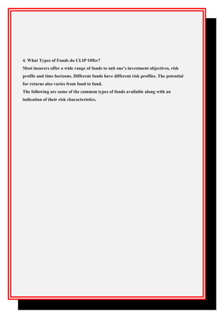 4. What Types of Funds do ULIP Offer?
Most insurers offer a wide range of funds to suit one’s investment objectives, risk
profile and time horizons. Different funds have different risk profiles. The potential
for returns also varies from fund to fund.
The following are some of the common types of funds available along with an
indication of their risk characteristics.
 