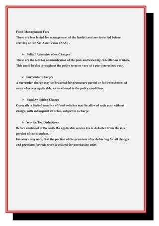 Fund Management Fees
These are fees levied for management of the fund(s) and are deducted before
arriving at the Net Asset Value (NAV) .
 Policy/ Administration Charges
These are the fees for administration of the plan and levied by cancellation of units.
This could be flat throughout the policy term or vary at a pre-determined rate.
 Surrender Charges
A surrender charge may be deducted for premature partial or full encashment of
units wherever applicable, as mentioned in the policy conditions.
 Fund Switching Charge
Generally a limited number of fund switches may be allowed each year without
charge, with subsequent switches, subject to a charge.
 Service Tax Deductions
Before allotment of the units the applicable service tax is deducted from the risk
portion of the premium.
Investors may note, that the portion of the premium after deducting for all charges
and premium for risk cover is utilized for purchasing units
 
