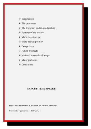  Introduction
 The promoters
 The Company and its product line
 Features of the product
 Marketing strategy
 Share market position
 Competitors
 Future prospects
 National international image
 Major problems
 Conclusion
EXECUTIVE SUMMARY:-
Project Title: RECRUITMENT & SELECTION OF FINANCIAL CONSULTANT
Name of the organization: HDFC SLI
 