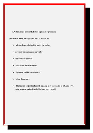 7. What should one verify before signing the proposal?
One has to verify the approved sales brochure for
 all the charges deductible under the policy
 payment on premature surrender
 features and benefits
 limitations and exclusions
 lapsation and its consequences
 other disclosures
 Illustration projecting benefits payable in two scenarios of 6% and 10%
returns as prescribed by the life insurance council.
 
