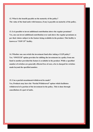 12. What is the benefit payable on the maturity of the policy?
The value of the fund units with bonuses, if any is payable on maturity of the policy.
13. Is it possible to invest additional contribution above the regular premium?
Yes, one can invest additional contribution over and above the regular premiums as
per their choice subject to the feature being available in the product. This facility is
known as “TOP UP” facility.
14. Whether one can switch the investment fund after taking a ULIP policy?
Yes. “SWITCH” option provides for shifting the investments in a policy from one
fund to another provided the feature is available in the product. While a specified
number of switches are generally effected free of cost, a fee is charged for switches
made beyond the specified number.
15. Can a partial encashment/withdrawal be made?
Yes, Products may have the “Partial Withdrawal” option which facilitates
withdrawal of a portion of the investment in the policy. This is done through
cancellation of a part of units.
 