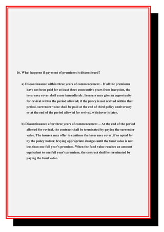 16. What happens if payment of premiums is discontinued?
a) Discontinuance within three years of commencement – If all the premiums
have not been paid for at least three consecutive years from inception, the
insurance cover shall cease immediately. Insurers may give an opportunity
for revival within the period allowed; if the policy is not revived within that
period, surrender value shall be paid at the end of third policy anniversary
or at the end of the period allowed for revival, whichever is later.
b) Discontinuance after three years of commencement -- At the end of the period
allowed for revival, the contract shall be terminated by paying the surrender
value. The insurer may offer to continue the insurance cover, if so opted for
by the policy holder, levying appropriate charges until the fund value is not
less than one full year’s premium. When the fund value reaches an amount
equivalent to one full year’s premium, the contract shall be terminated by
paying the fund value.
 