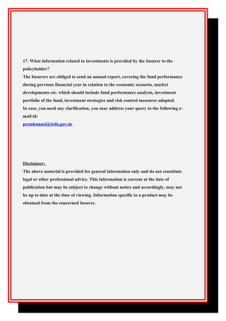 17. What information related to investments is provided by the Insurer to the
policyholder?
The Insurers are obliged to send an annual report, covering the fund performance
during previous financial year in relation to the economic scenario, market
developments etc. which should include fund performance analysis, investment
portfolio of the fund, investment strategies and risk control measures adopted.
In case, you need any clarification, you may address your query to the following e-
mail id:
premkunnel@irda.gov.in
Disclaimer:
The above material is provided for general information only and do not constitute
legal or other professional advice. This information is current at the date of
publication but may be subject to change without notice and accordingly, may not
be up to date at the time of viewing. Information specific to a product may be
obtained from the concerned Insurer.
 