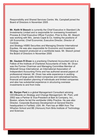 Responsibility and Shared Services Centre. Ms. Campbell joined the
Board of Directors in November 2005
Mr. Keith N Skeoch is currently the Chief Executive in Standard Life
Investments Limited and is responsible for overseeing Investment
Process & Chief Executive Officer Function. Prior to this, Mr. Skeoch
was working with M/s. James Capel & Co. holding the positions of
UK Economist, Chief Economist, Executive Director, Director of
Controls
and Strategy HSBS Securities and Managing Director International
Equities. He was also responsible for Economic and Investment
Strategy research produced on a worldwide basis. Mr. Skeoch joined
the Board of Directors in November 2005
Mr. Gautam R Divan is a practising Chartered Accountant and is a
Fellow of the Institute of Chartered Accountants of India. Mr. Divan
was the Former Chairman and Managing Committee Member of
Midsnell Group International, an International Association of
Independent Accounting Firms and has authored several papers of
professional interest. Mr. Divan has wide experience in auditing
accounts of large public limited companies and nationalised banks,
financial and taxation planning of individuals and limited companies
and also has substantial experience in structuring overseas
investments to and from India
Mr. Ranjan Pant is a global Management Consultant advising
CEO/Boards on Strategy and Change Management. Mr. Pant, until
2002 was a Partner & Vice-President at Bain & Company, Inc.,
Boston, where he led the worldwide Utility Practice. He was also
Director, Corporate Business Development at General Electric
headquarters in Fairfield, USA. Mr. Pant has an MBA from The
Wharton School and BE (Honours) from Birla Institute of Technology
and Sciences
 