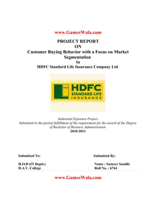 www.GamesWala.com
                  PROJECT REPORT
                          ON
     Customer Buying Behavior with a Focus on Market
                     Segmentation
                                In
            HDFC Standard Life Insurance Company Ltd.




                            Industrial Exposure Project
Submitted in the partial fulfillment of the requirement for the award of the Degree
                     of Bachelor of Business Administration
                                     2010-2011




Submitted To:                                       Submitted By:

H.O.D (IT Deptt.)                                    Name : Sumeer Sondhi
D.A.V. College                                       Roll No. : 6764

                         www.GamesWala.com
 
