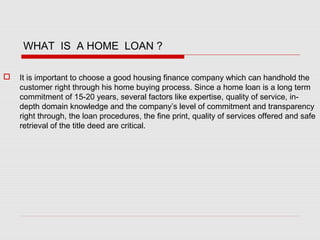 WHAT IS A HOME LOAN ?
 It is important to choose a good housing finance company which can handhold the
customer right through his home buying process. Since a home loan is a long term
commitment of 15-20 years, several factors like expertise, quality of service, in-
depth domain knowledge and the company’s level of commitment and transparency
right through, the loan procedures, the fine print, quality of services offered and safe
retrieval of the title deed are critical.
 