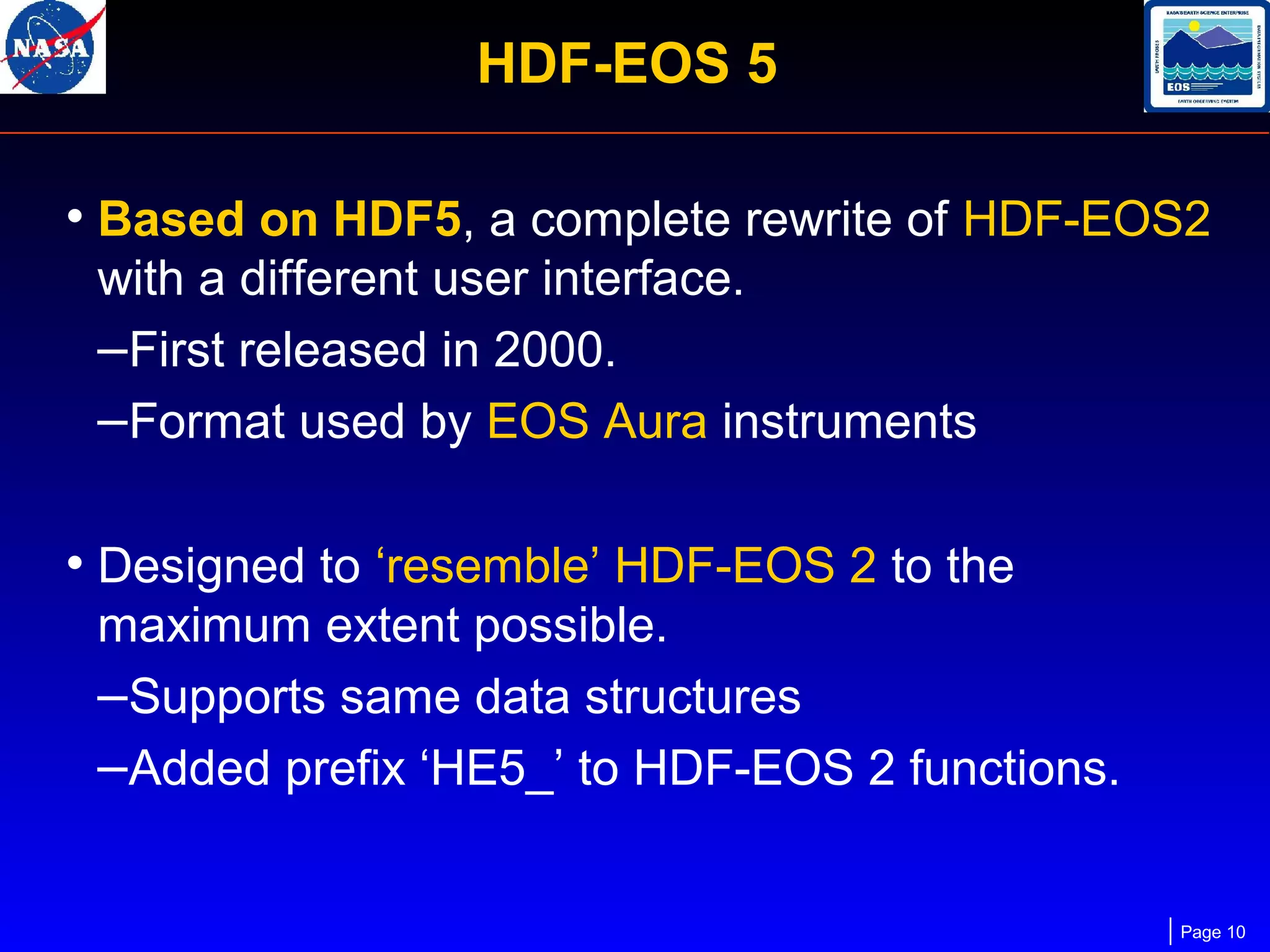 HDF-EOS 5
• Based on HDF5, a complete rewrite of HDF-EOS2
with a different user interface.
–First released in 2000.
–Format used by EOS Aura instruments

• Designed to ‘resemble’ HDF-EOS 2 to the
maximum extent possible.
–Supports same data structures
–Added prefix ‘HE5_’ to HDF-EOS 2 functions.

Page 10

 