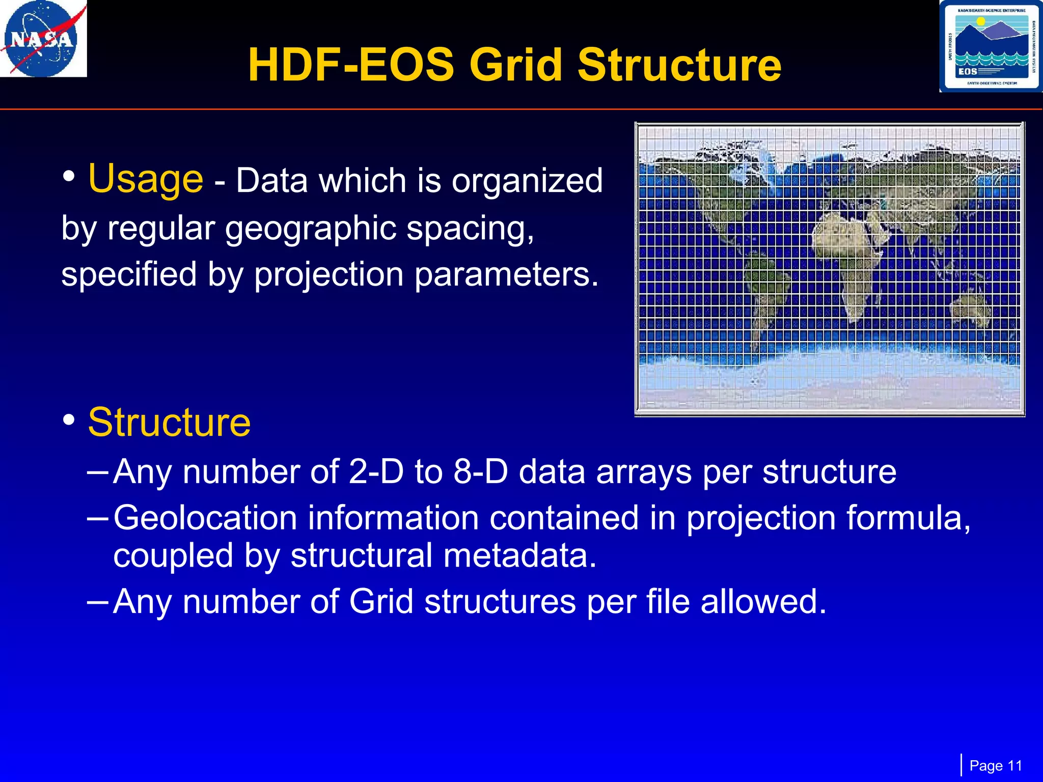 HDF-EOS Grid Structure
• Usage - Data which is organized
by regular geographic spacing,
specified by projection parameters.

• Structure
– Any number of 2-D to 8-D data arrays per structure
– Geolocation information contained in projection formula,
coupled by structural metadata.
– Any number of Grid structures per file allowed.

Page 11

 