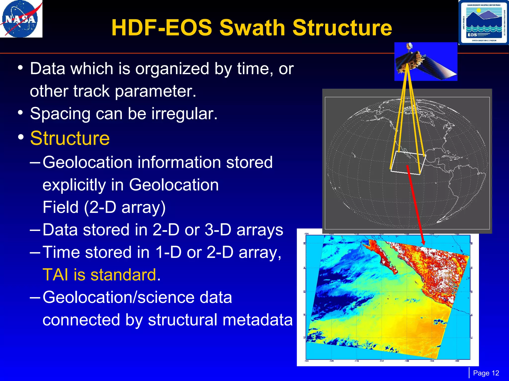 HDF-EOS Swath Structure
• Data which is organized by time, or
other track parameter.
• Spacing can be irregular.

• Structure
– Geolocation information stored
explicitly in Geolocation
Field (2-D array)
– Data stored in 2-D or 3-D arrays
– Time stored in 1-D or 2-D array,
TAI is standard.
– Geolocation/science data
connected by structural metadata
Page 12

 