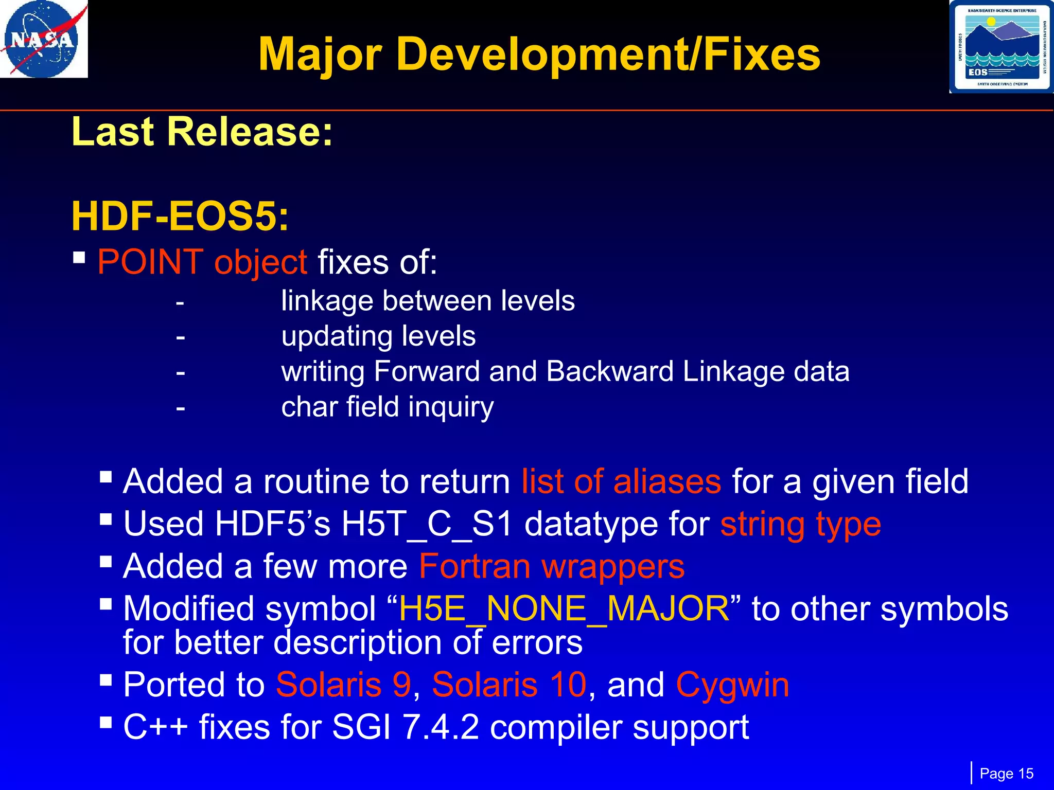 Major Development/Fixes
Last Release:
HDF-EOS5:
 POINT object fixes of:
-

-

linkage between levels
updating levels
writing Forward and Backward Linkage data
char field inquiry

 Added a routine to return list of aliases for a given field
 Used HDF5’s H5T_C_S1 datatype for string type
 Added a few more Fortran wrappers
 Modified symbol “H5E_NONE_MAJOR” to other symbols
for better description of errors
 Ported to Solaris 9, Solaris 10, and Cygwin
 C++ fixes for SGI 7.4.2 compiler support

Page 15

 