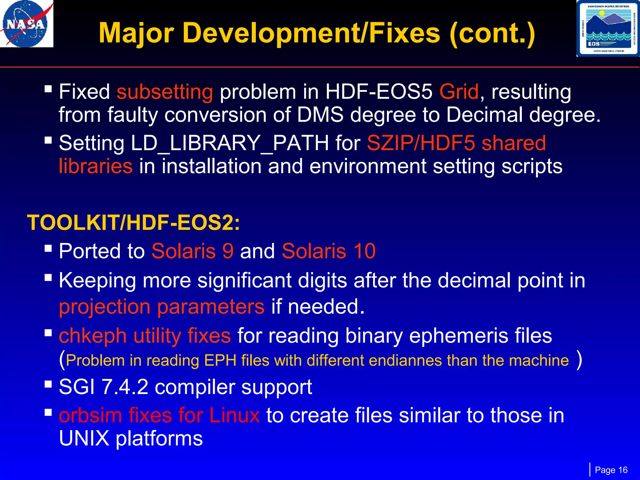 Major Development/Fixes (cont.)
 Fixed subsetting problem in HDF-EOS5 Grid, resulting

from faulty conversion of DMS degree to Decimal degree.
 Setting LD_LIBRARY_PATH for SZIP/HDF5 shared
libraries in installation and environment setting scripts
TOOLKIT/HDF-EOS2:
 Ported to Solaris 9 and Solaris 10
 Keeping more significant digits after the decimal point in
projection parameters if needed.
 chkeph utility fixes for reading binary ephemeris files
(Problem in reading EPH files with different endiannes than the machine )
 SGI 7.4.2 compiler support
 orbsim fixes for Linux to create files similar to those in
UNIX platforms
Page 16

 