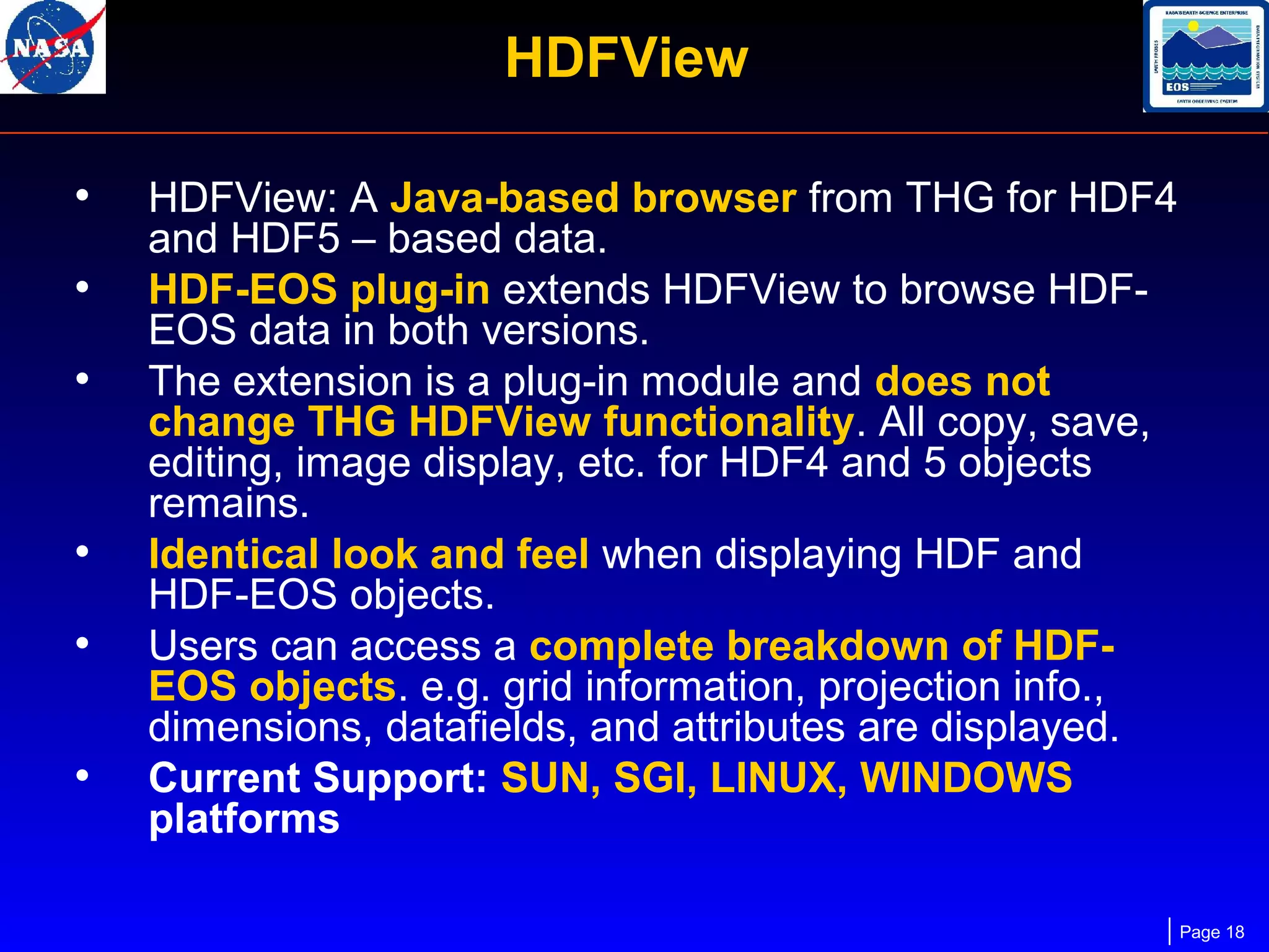 HDFView
•
•
•

•
•
•

HDFView: A Java-based browser from THG for HDF4
and HDF5 – based data.
HDF-EOS plug-in extends HDFView to browse HDFEOS data in both versions.
The extension is a plug-in module and does not
change THG HDFView functionality. All copy, save,
editing, image display, etc. for HDF4 and 5 objects
remains.
Identical look and feel when displaying HDF and
HDF-EOS objects.
Users can access a complete breakdown of HDFEOS objects. e.g. grid information, projection info.,
dimensions, datafields, and attributes are displayed.
Current Support: SUN, SGI, LINUX, WINDOWS
platforms
Page 18

 