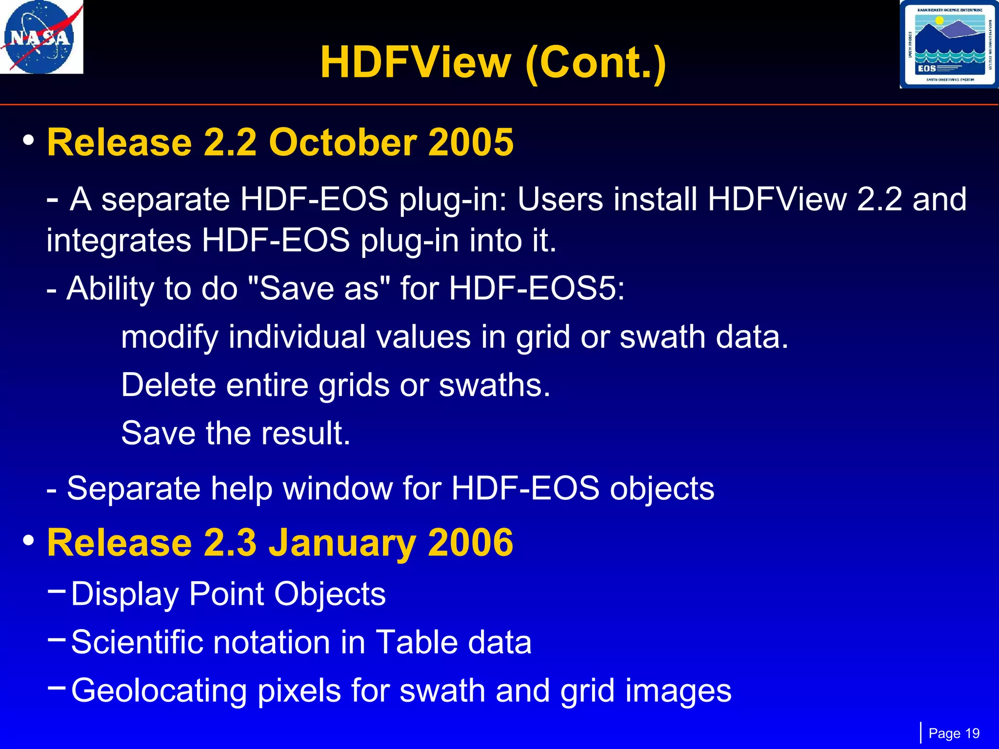 HDFView (Cont.)
• Release 2.2 October 2005
- A separate HDF-EOS plug-in: Users install HDFView 2.2 and
integrates HDF-EOS plug-in into it.
- Ability to do "Save as" for HDF-EOS5:
modify individual values in grid or swath data.
Delete entire grids or swaths.
Save the result.
- Separate help window for HDF-EOS objects

• Release 2.3 January 2006
− Display Point Objects
− Scientific notation in Table data
− Geolocating pixels for swath and grid images
Page 19

 