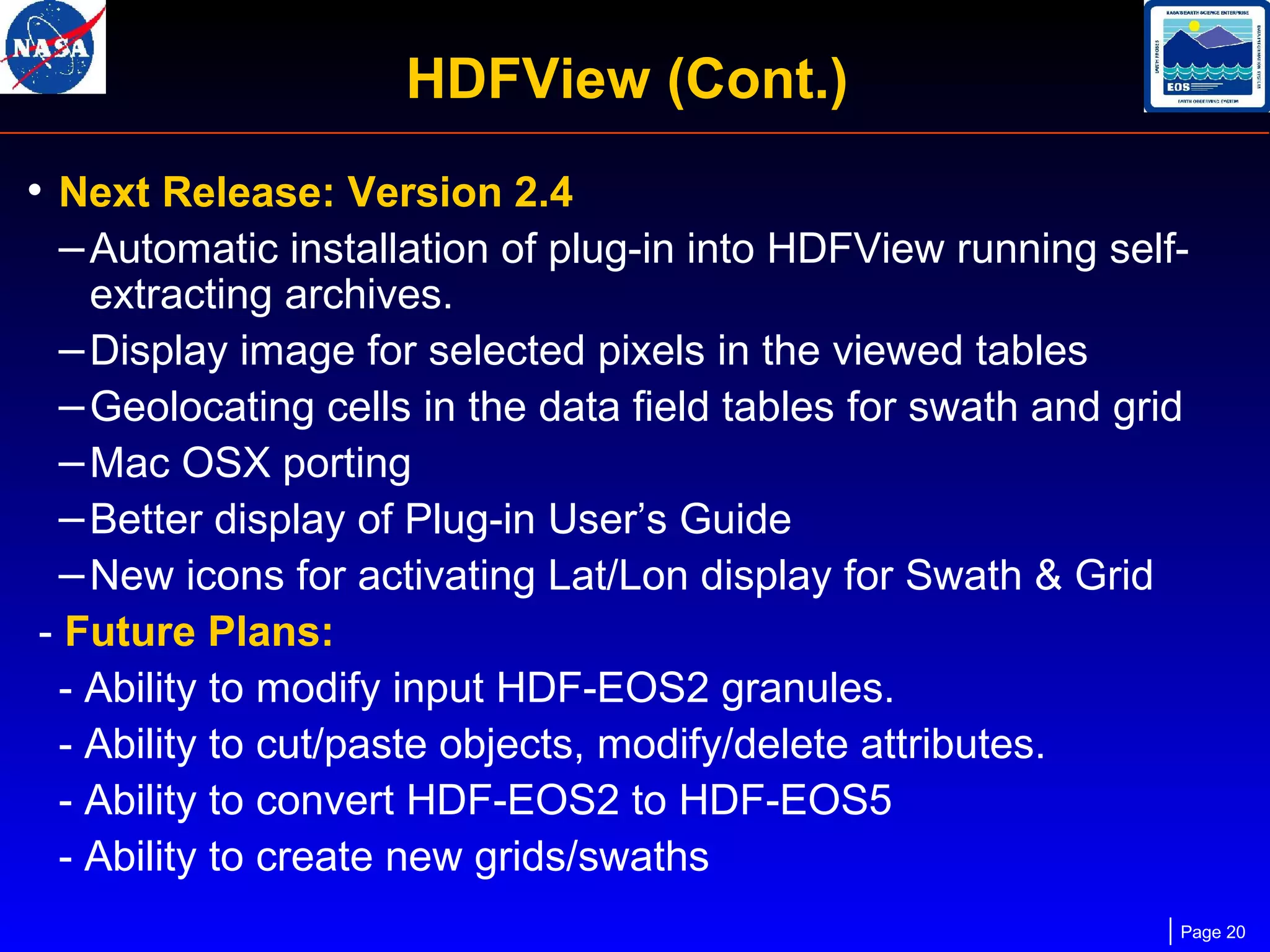 HDFView (Cont.)
• Next Release: Version 2.4
– Automatic installation of plug-in into HDFView running selfextracting archives.
– Display image for selected pixels in the viewed tables
– Geolocating cells in the data field tables for swath and grid
– Mac OSX porting
– Better display of Plug-in User’s Guide
– New icons for activating Lat/Lon display for Swath & Grid
- Future Plans:
- Ability to modify input HDF-EOS2 granules.
- Ability to cut/paste objects, modify/delete attributes.
- Ability to convert HDF-EOS2 to HDF-EOS5
- Ability to create new grids/swaths

Page 20

 