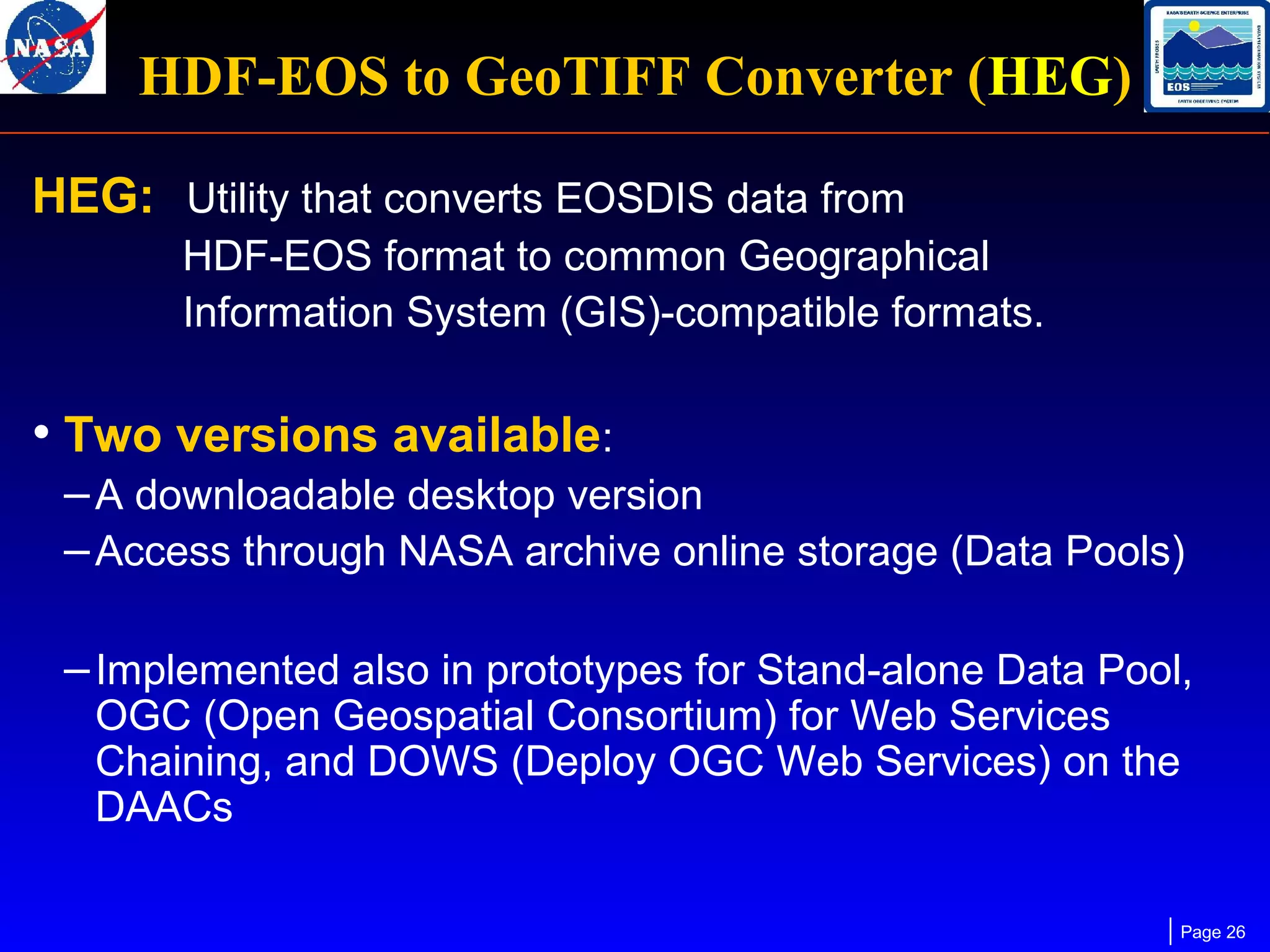 HDF-EOS to GeoTIFF Converter (HEG)
HEG: Utility that converts EOSDIS data from
HDF-EOS format to common Geographical
Information System (GIS)-compatible formats.

• Two versions available:
– A downloadable desktop version
– Access through NASA archive online storage (Data Pools)
– Implemented also in prototypes for Stand-alone Data Pool,
OGC (Open Geospatial Consortium) for Web Services
Chaining, and DOWS (Deploy OGC Web Services) on the
DAACs

Page 26

 