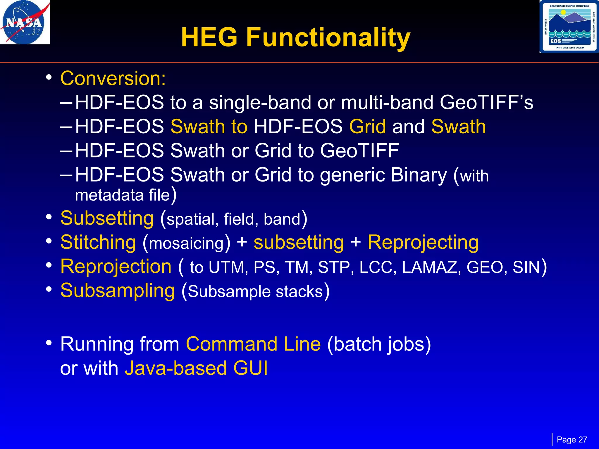HEG Functionality
• Conversion:
– HDF-EOS to a single-band or multi-band GeoTIFF’s
– HDF-EOS Swath to HDF-EOS Grid and Swath
– HDF-EOS Swath or Grid to GeoTIFF
– HDF-EOS Swath or Grid to generic Binary (with
•
•
•
•

metadata file)
Subsetting (spatial, field, band)
Stitching (mosaicing) + subsetting + Reprojecting
Reprojection ( to UTM, PS, TM, STP, LCC, LAMAZ, GEO, SIN)
Subsampling (Subsample stacks)

• Running from Command Line (batch jobs)
or with Java-based GUI

Page 27

 