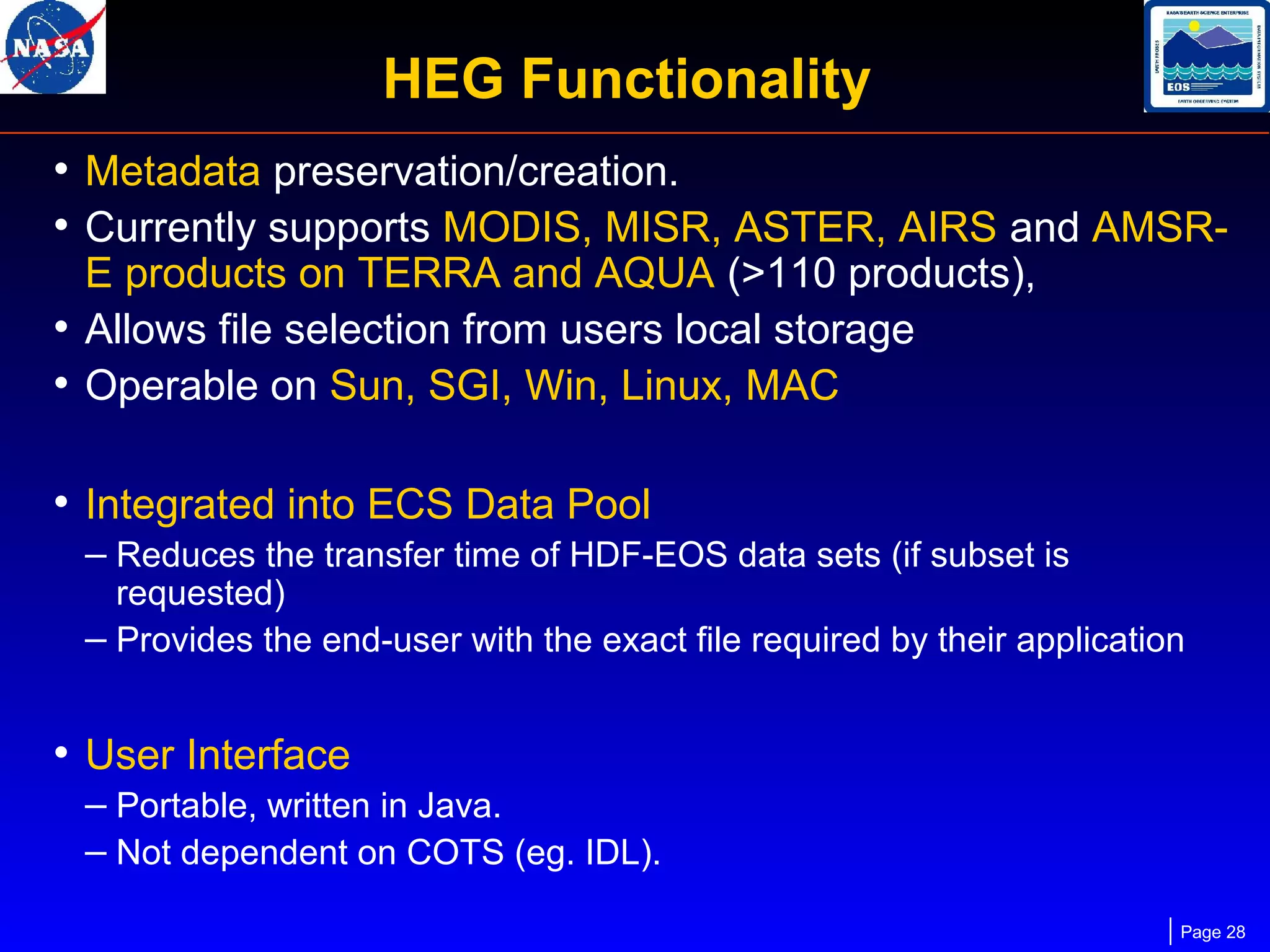 HEG Functionality
• Metadata preservation/creation.
• Currently supports MODIS, MISR, ASTER, AIRS and AMSRE products on TERRA and AQUA (>110 products),
• Allows file selection from users local storage
• Operable on Sun, SGI, Win, Linux, MAC

• Integrated into ECS Data Pool
– Reduces the transfer time of HDF-EOS data sets (if subset is

requested)
– Provides the end-user with the exact file required by their application

• User Interface
– Portable, written in Java.
– Not dependent on COTS (eg. IDL).
Page 28

 