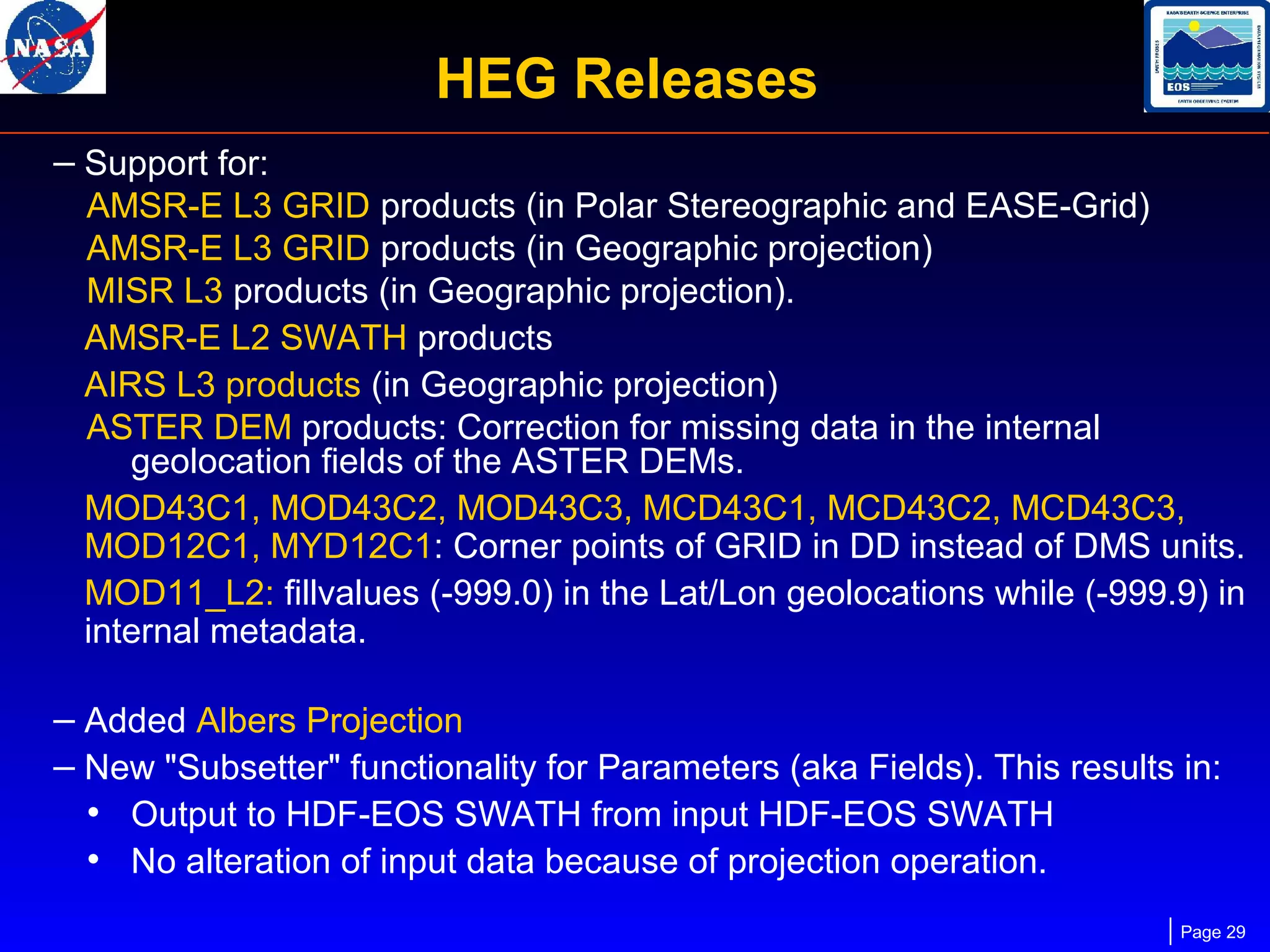 HEG Releases
– Support for:
AMSR-E L3 GRID products (in Polar Stereographic and EASE-Grid)
AMSR-E L3 GRID products (in Geographic projection)
MISR L3 products (in Geographic projection).
AMSR-E L2 SWATH products
AIRS L3 products (in Geographic projection)
ASTER DEM products: Correction for missing data in the internal
geolocation fields of the ASTER DEMs.
MOD43C1, MOD43C2, MOD43C3, MCD43C1, MCD43C2, MCD43C3,
MOD12C1, MYD12C1: Corner points of GRID in DD instead of DMS units.
MOD11_L2: fillvalues (-999.0) in the Lat/Lon geolocations while (-999.9) in
internal metadata.

– Added Albers Projection
– New "Subsetter" functionality for Parameters (aka Fields). This results in:
• Output to HDF-EOS SWATH from input HDF-EOS SWATH
• No alteration of input data because of projection operation.
Page 29

 